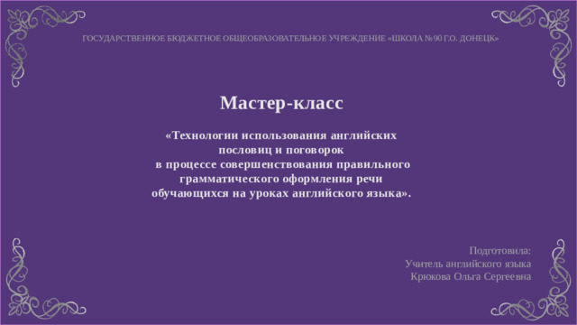 ГОСУДАРСТВЕННОЕ БЮДЖЕТНОЕ ОБЩЕОБРАЗОВАТЕЛЬНОЕ УЧРЕЖДЕНИЕ «ШКОЛА №90 Г.О. ДОНЕЦК» Мастер-класс  «Технологии использования английских пословиц и поговорок  в процессе совершенствования правильного грамматического оформления речи обучающихся на уроках английского языка».  Подготовила: Учитель английского языка Крюкова Ольга Сергеевна