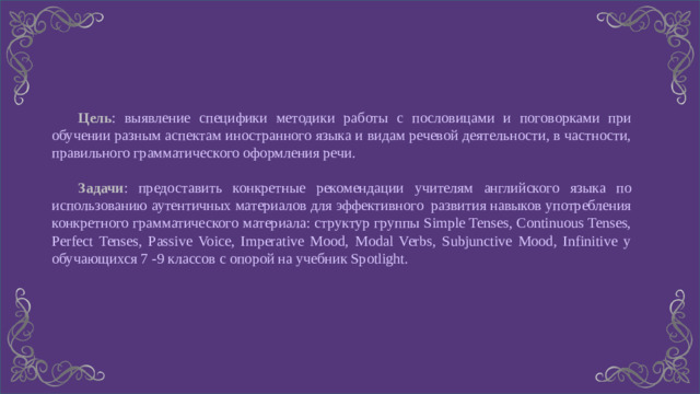 Цель : выявление специфики методики работы с пословицами и поговорками при обучении разным аспектам иностранного языка и видам речевой деятельности, в частности, правильного грамматического оформления речи.  Задачи : предоставить конкретные рекомендации учителям английского языка по использованию аутентичных материалов для эффективного развития навыков употребления конкретного грамматического материала: структур группы Simple Tenses, Continuous Tenses, Perfect Tenses, Passive Voice, Imperative Mood, Modal Verbs, Subjunctive Mood, Infinitive у обучающихся 7 -9 классов с опорой на учебник Spotlight.