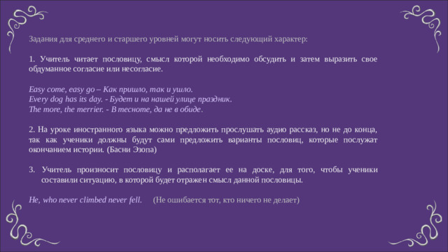 Задания для среднего и старшего уровней могут носить следующий характер: 1. Учитель читает пословицу, смысл которой необходимо обсудить и затем выразить свое обдуманное согласие или несогласие. Easy come, easy go – Как пришло, так и ушло. Every dog has its day. - Будет и на нашей улице праздник. The more, the merrier. - В тесноте, да не в обиде . 2. На уроке иностранного языка можно предложить прослушать аудио рассказ, но не до конца, так как ученики должны будут сами предложить варианты пословиц, которые послужат окончанием истории. (Басни Эзопа) Учитель произносит пословицу и располагает ее на доске, для того, чтобы ученики составили ситуацию, в которой будет отражен смысл данной пословицы. He, who never climbed never fell. (Не ошибается тот, кто ничего не делает)
