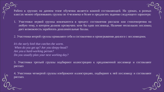 Работа в группах на данном этапе обучения является важной составляющей. На уроках, в разных классах можно образовывать группы по 4 человека и более и предлагать задания следующего характера: Участники первой группы вовлекаются в процесс составления рассказа или стихотворения на любую тему, в котором должна прозвучать хотя бы одна пословица, Наличие нескольких пословиц дает возможность заработать дополнительные баллы. 2. Участники второй группы проявляют себя в составлении и проигрывании диалога с пословицами. It's the early bird that catches the worm.  When do you get up? Are you sleepy-head? Are you a hard-working person? Do you usually plan your next working day? 3. Участники третьей группы подбирают иллюстрацию к предложенной пословице и составляют рассказ 4. Участники четвертой группы изображают иллюстрацию, подбирают к ней пословицу и составляют рассказ.