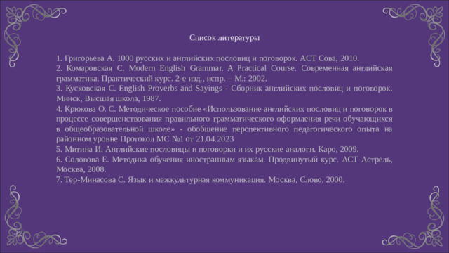 Список литературы 1. Григорьева А. 1000 русских и английских пословиц и поговорок. АСТ Сова, 2010. 2. Комаровская С. Modern English Grammar. A Practical Course. Современная английская грамматика. Практический курс. 2-е изд., испр. – М.: 2002. 3. Кусковская С. English Proverbs and Sayings - Сборник английских пословиц и поговорок. Минск, Высшая школа, 1987. 4. Крюкова О. С. Методическое пособие «Использование английских пословиц и поговорок в процессе совершенствования правильного грамматического оформления речи обучающихся в общеобразовательной школе» - обобщение перспективного педагогического опыта на районном уровне Протокол МС №1 от 21.04.2023 5. Митина И. Английские пословицы и поговорки и их русские аналоги. Каро, 2009. 6. Соловова Е. Методика обучения иностранным языкам. Продвинутый курс. АСТ Астрель, Москва, 2008. 7. Тер-Минасова С. Язык и межкультурная коммуникация. Москва, Слово, 2000.