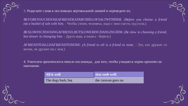 3 . Разделите слова в пословицах вертикальной линией и переведите их. BEFOREYOUCHOOSEAFRIENDEATABUSHELOFSALTWITHHIM. (Before you choose a friend eat a bushel of salt with him. - Чтобы узнать человека, надо с ним съесть пуд соли.) BESLOWINCHOOSINGAFRIEND,BUTSLOWERINCHANGINGHIM. (Be slow in choosing a friend, but slower in changing him . - Друга ищи, а нашел - береги.) AFRIENDTOALLISAFRIENDTONONE. (A friend to all is a friend to none. - Тот, кто дружит со всеми, не дружит ни с кем.) 4. Учителем произносится начало пословицы, для того, чтобы учащиеся хором произнесли окончание. All is well The dogs bark, but that ends well. the caravan goes on