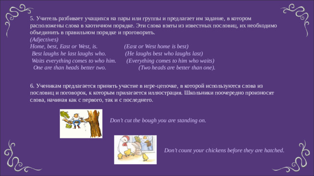 5. Учитель разбивает учащихся на пары или группы и предлагает им задание, в котором расположены слова в хаотичном порядке. Эти слова взяты из известных пословиц, их необходимо объединить в правильном порядке и проговорить. (Adjectives) Home, best, East or West, is. (East or West home is best)  Best laughs he last laughs who. (He laughs best who laughs last)  Waits everything comes to who him. (Everything comes to him who waits)  One are than heads better two. (Two heads are better than one). 6. Ученикам предлагается принять участие в игре-цепочке, в которой используются слова из пословиц и поговорок, к которым прилагается иллюстрация. Школьники поочередно произносят слова, начиная как с первого, так и с последнего. Don’t cut the bough you are standing on. Don’t count your chickens before they are hatched.