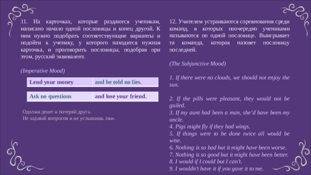 12. Учителем устраиваются соревнования среди команд, в которых поочередно учениками называются по одной пословице. Выигрывает та команда, которая назовет пословицу последней. (The Subjunctive Mood)  1. If there were no clouds, we should not enjoy the sun. 2. If the pills were pleasant, they would not be guiled. 3. If my aunt had been a man, she’d have been my uncle. 4. Pigs might fly if they had wings. 5. If things were to be done twice all would be wise. 6. Nothing is so bad but it might have been worse. 7. Nothing is so good but it might have been better. 8. I would if I could but I can’t. 9. I wouldn’t have it if you gave it to me. 11. На карточках, которые раздаются ученикам, написано начало одной пословицы и конец другой. К ним нужно подобрать соответствующие варианты и подойти к ученику, у которого находится нужная карточка, и проговорить пословицы, подобрав при этом, русский эквивалент. (Imperative Mood) Lend your money and be told no lies. Ask no questions and lose your friend. Одолжи денег и потеряй друга. Не задавай вопросов и не услышишь лжи.