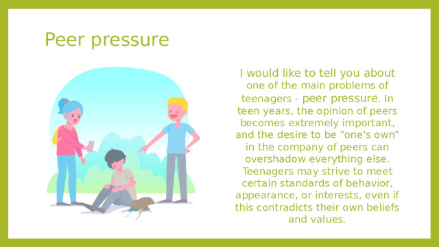 Peer pressure I would like to tell you about one of the main problems of teenagers - peer pressure . In teen years, the opinion of peers becomes extremely important, and the desire to be “one's own” in the company of peers can overshadow everything else. Teenagers may strive to meet certain standards of behavior, appearance, or interests, even if this contradicts their own beliefs and values.