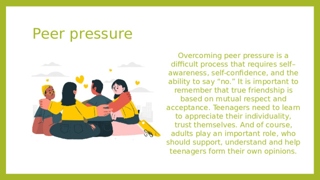 Peer pressure Overcoming peer pressure is a difficult process that requires self–awareness, self-confidence, and the ability to say “no.” It is important to remember that true friendship is based on mutual respect and acceptance. Teenagers need to learn to appreciate their individuality, trust themselves. And of course, adults play an important role, who should support, understand and help teenagers form their own opinions.