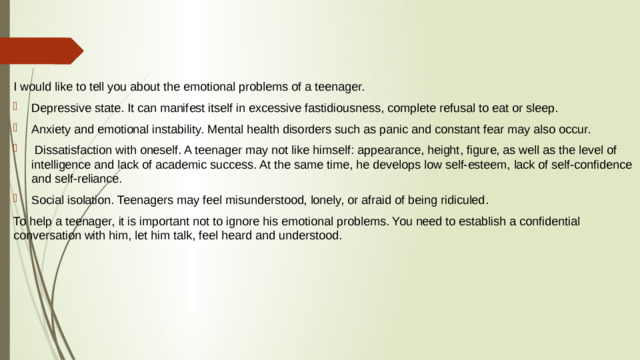 I would like to tell you about the emotional problems of a teenager. Depressive state. It can manifest itself in excessive fastidiousness, complete refusal to eat or sleep. Anxiety and emotional instability. Mental health disorders such as panic and constant fear may also occur.  Dissatisfaction with oneself. A teenager may not like himself: appearance, height, figure, as well as the level of intelligence and lack of academic success. At the same time, he develops low self-esteem, lack of self-confidence and self-reliance. Social isolation. Teenagers may feel misunderstood, lonely, or afraid of being ridiculed. To help a teenager, it is important not to ignore his emotional problems. You need to establish a confidential conversation with him, let him talk, feel heard and understood.