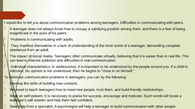 I would like to tell you about communication problems among teenagers. Difficulties in communicating with peers. A teenager does not always know how to occupy a satisfying position among them, and there is a fear of being insignificant in the eyes of his peers.  Problems in communicating with adults.  They manifest themselves in a lack of understanding of the inner world of a teenager, demanding complete obedience from an adult. The impact of social media. Teenagers often communicate virtually, believing that it is easier than in real life. This can lead to Internet addiction and difficulties in real communication.  Individual characteristics. In adolescence, it is important to be understood by the people around you. If a child is ridiculed, his opinion is not understood, then he begins to 