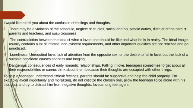 I would like to tell you about the confusion of feelings and thoughts. There may be a violation of the schedule, neglect of studies, social and household duties, distrust of the care of parents and teachers, and suspiciousness.  The contradiction between the idea of what a loved one should be like and what he is in reality. The ideal image usually contains a lot of inflated, non-existent requirements, and other important qualities are not realized and go unnoticed.  Loneliness. Unrequited love, lack of attention from the opposite sex, or the desire to fall in love, but the lack of a suitable candidate causes sadness and longing. Dangerous consequences of early romantic relationships. Falling in love, teenagers sometimes forget about all their responsibilities or cannot think about them because their thoughts are occupied with other things. To help a teenager understand difficult feelings, parents should be supportive and help the child properly. For example, avoid importunity and moralizing, do not criticize the chosen one, allow the teenager to be alone with his thoughts and try to distract him from negative thoughts. love among teenagers.