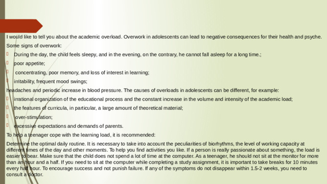 I would like to tell you about the academic overload. Overwork in adolescents can lead to negative consequences for their health and psyche. Some signs of overwork: During the day, the child feels sleepy, and in the evening, on the contrary, he cannot fall asleep for a long time.; poor appetite;  concentrating, poor memory, and loss of interest in learning; irritability, frequent mood swings; headaches and periodic increase in blood pressure. The causes of overloads in adolescents can be different, for example: irrational organization of the educational process and the constant increase in the volume and intensity of the academic load; the features of curricula, in particular, a large amount of theoretical material;  over-stimulation; excessive expectations and demands of parents. To help a teenager cope with the learning load, it is recommended: Determine the optimal daily routine. It is necessary to take into account the peculiarities of biorhythms, the level of working capacity at different times of the day and other moments. To help you find activities you like. If a person is really passionate about something, the load is easier to bear. Make sure that the child does not spend a lot of time at the computer. As a teenager, he should not sit at the monitor for more than an hour and a half. If you need to sit at the computer while completing a study assignment, it is important to take breaks for 10 minutes every half hour. To encourage success and not punish failure. If any of the symptoms do not disappear within 1.5-2 weeks, you need to consult a doctor.