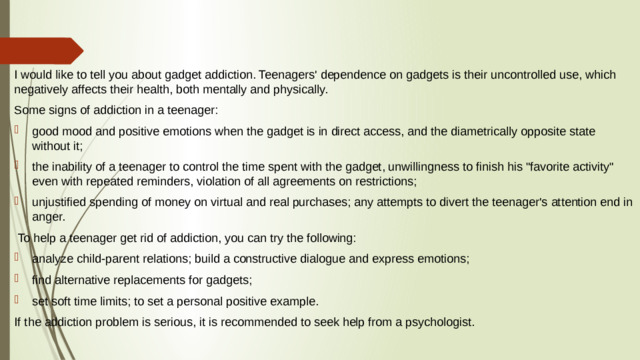 I would like to tell you about gadget addiction. Teenagers' dependence on gadgets is their uncontrolled use, which negatively affects their health, both mentally and physically. Some signs of addiction in a teenager: good mood and positive emotions when the gadget is in direct access, and the diametrically opposite state without it; the inability of a teenager to control the time spent with the gadget, unwillingness to finish his 