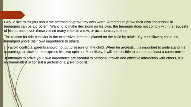 I would like to tell you about the attempts to prove my own worth. Attempts to prove their own importance in teenagers can be a problem. Wanting to make decisions on his own, the teenager does not comply with the requests of his parents, even those voiced many times in a row, or acts contrary to them. The reason for this behavior is the excessive demands placed on the child by adults. By not following the rules, teenagers prove their own importance to others.  To avoid conflicts, parents should not put pressure on the child. When he protests, it is important to understand his reasoning, to allow him to express his own opinion. Most likely, it will be possible to come to at least a compromise.  If attempts to prove your own importance are harmful to personal growth and effective interaction with others, it is recommended to consult a professional psychologist.