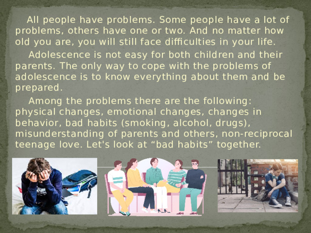 All people have problems. Some people have a lot of problems, others have one or two. And no matter how old you are, you will still face difficulties in your life.  Adolescence is not easy for both children and their parents. The only way to cope with the problems of adolescence is to know everything about them and be prepared.  Among the problems there are the following: physical changes, emotional changes, changes in behavior, bad habits (smoking, alcohol, drugs), misunderstanding of parents and others, non-reciprocal teenage love. Let's look at “bad habits” together.