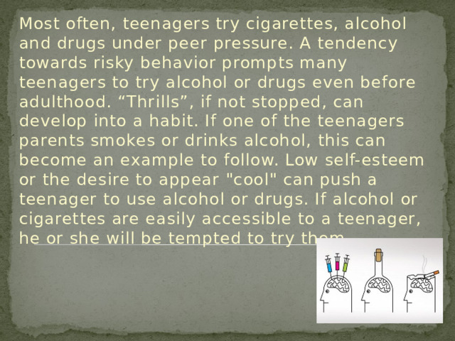 Most often, teenagers try cigarettes, alcohol and drugs under peer pressure. A tendency towards risky behavior prompts many teenagers to try alcohol or drugs even before adulthood. “Thrills”, if not stopped, can develop into a habit. If one of the teenagers parents smokes or drinks alcohol, this can become an example to follow. Low self-esteem or the desire to appear 