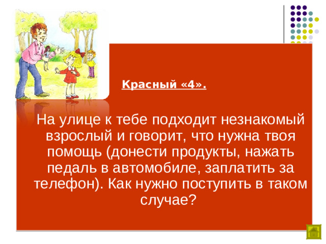 Красный «4».   На улице к тебе подходит незнакомый взрослый и говорит, что нужна твоя помощь (донести продукты, нажать педаль в автомобиле, заплатить за телефон). Как нужно поступить в таком случае?