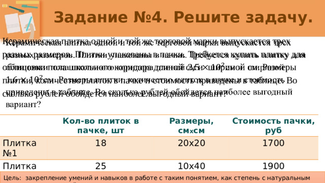 Задание №4. Решите задачу. Керамическая плитка одной и той же торговой марки выпускается трех разных размеров. Плитки упакованы в пачки. Требуется купить плитку для облицовки пола школьного коридора длиной см и шириной см. Размеры плитки, количество плиток в пачке и стоимость приведены в таблице. Во сколько рублей обойдется наиболее выгодный вариант?   Плитка №1 Кол-во плиток в пачке, шт Размеры, см х см Плитка №2 18 Стоимость пачки, руб Плитка №3 20х20 25 10х40 16 1700 8х50 1900 1200 Цель: закрепление умений и навыков в работе с таким понятием, как степень с натуральным показателем и ее свойства.