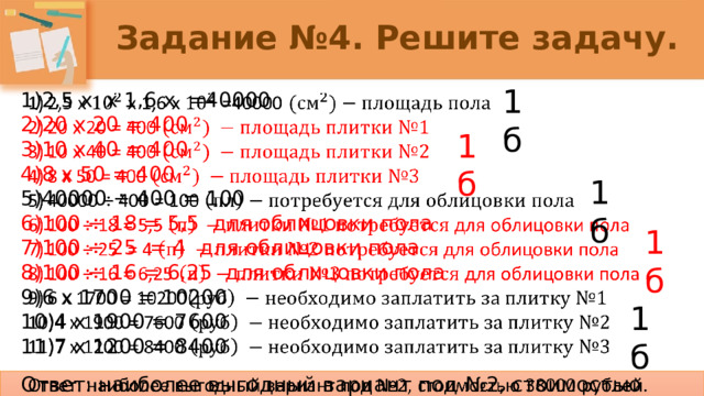 Задание №4. Решите задачу. 1б 2,5 х х 1,6 х =40000   20 х 20 = 400 10 х 40 = 400 8 х 50 = 400 40000 ÷ 400 = 100 100 ÷ 18 = 5,5 для облицовки пола 100 ÷ 25 = 4 для облицовки пола 100 ÷ 16 = 6,25 для облицовки пола 6 х 1700 = 10200 4 х 1900 = 7600 7 х 1200 = 8400 Ответ: наиболее выгодный вариант под №2, стоимостью 38000 рублей. 1б 1б 1б 1б