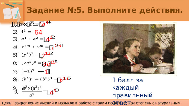 Задание №5. Выполните действия.     64 2.       3.     4.     5.     6.     7. 1 балл за каждый правильный ответ   8.   9.  =     Цель: закрепление умений и навыков в работе с таким понятием, как степень с натуральным показателем и ее свойства.