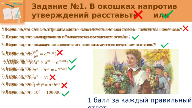 Задание №1. В окошках напротив утверждений расставьте или   1.Верно ли, что степень отрицательного числа с нечетным показателем – положительное число? 2. Верно ли, что n в выражении называется показателем степени? 3. Верно ли, что нахождение значения степени называется возведением в степень? 4. Верно ли, что ?  5. Верно ли, что ? 6. Верно ли, что ? 7. Верно ли, что ? 8. Верно ли, что ? 9. Верно ли, что 1 балл за каждый правильный ответ