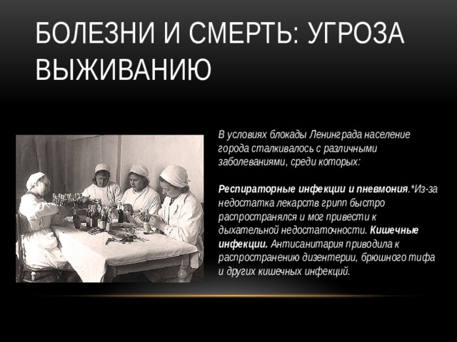 Болезни и смерть: угроза выживанию В условиях блокады Ленинграда население города сталкивалось с различными заболеваниями, среди которых:   Респираторные инфекции и пневмония .*Из-за недостатка лекарств грипп быстро распространялся и мог привести к дыхательной недостаточности. Кишечные инфекции. Антисанитария приводила к распространению дизентерии, брюшного тифа и других кишечных инфекций.