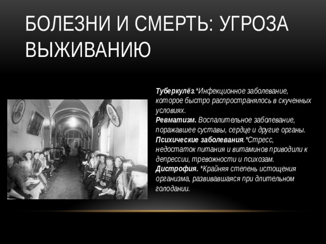 Болезни и смерть: угроза выживанию Туберкулёз .*Инфекционное заболевание, которое быстро распространялось в скученных условиях. Ревматизм. Воспалительное заболевание, поражавшее суставы, сердце и другие органы.  Психические заболевания .*Стресс, недостаток питания и витаминов приводили к депрессии, тревожности и психозам. Дистрофия. *Крайняя степень истощения организма, развивавшаяся при длительном голодании.