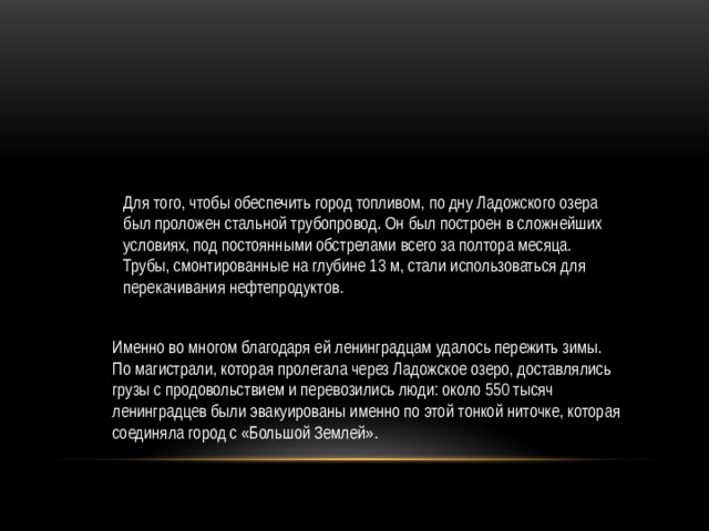 Для того, чтобы обеспечить город топливом, по дну Ладожского озера был проложен стальной трубопровод. Он был построен в сложнейших условиях, под постоянными обстрелами всего за полтора месяца. Трубы, смонтированные на глубине 13 м, стали использоваться для перекачивания нефтепродуктов. Именно во многом благодаря ей ленинградцам удалось пережить зимы. По магистрали, которая пролегала через Ладожское озеро, доставлялись грузы с продовольствием и перевозились люди: около 550 тысяч ленинградцев были эвакуированы именно по этой тонкой ниточке, которая соединяла город с «Большой Землей».