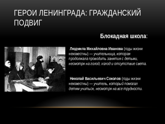 Герои Ленинграда: гражданский подвиг Блокадная школа :   Людмила Михайловна Иванова (годы жизни неизвестны) — учительница, которая продолжала проводить занятия с детьми, несмотря на голод, холод и отсутствие света.     Николай Васильевич Соколов (годы жизни неизвестны) — учитель, который помогал детям учиться, несмотря на все трудности.