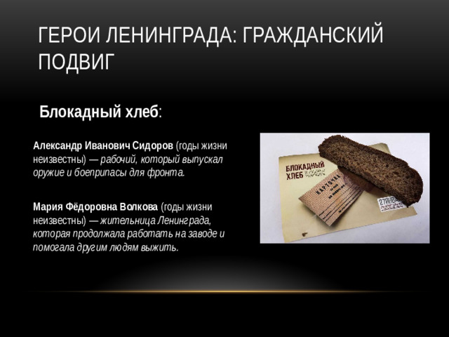 Герои Ленинграда: гражданский подвиг Блокадный хлеб : Александр Иванович Сидоров (годы жизни неизвестны) — рабочий, который выпускал оружие и боеприпасы для фронта. Мария Фёдоровна Волкова (годы жизни неизвестны) — жительница Ленинграда, которая продолжала работать на заводе и помогала другим людям выжить.