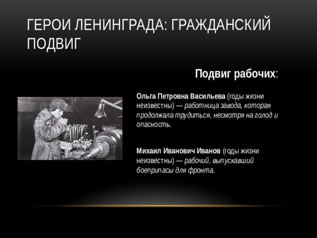 Герои Ленинграда: гражданский подвиг Подвиг рабочих : Ольга Петровна Васильева (годы жизни неизвестны) — работница завода, которая продолжала трудиться, несмотря на голод и опасность.   Михаил Иванович Иванов (годы жизни неизвестны) — рабочий, выпускавший боеприпасы для фронта.