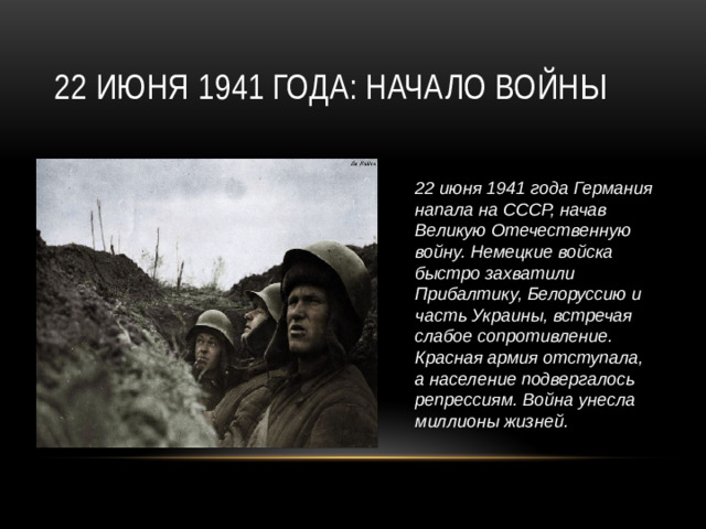 22 июня 1941 года Германия напала на СССР, начав Великую Отечественную войну. Немецкие войска быстро захватили Прибалтику, Белоруссию и часть Украины, встречая слабое сопротивление. Красная армия отступала, а население подвергалось репрессиям. Война унесла миллионы жизней. 22 июня 1941 года: Начало войны