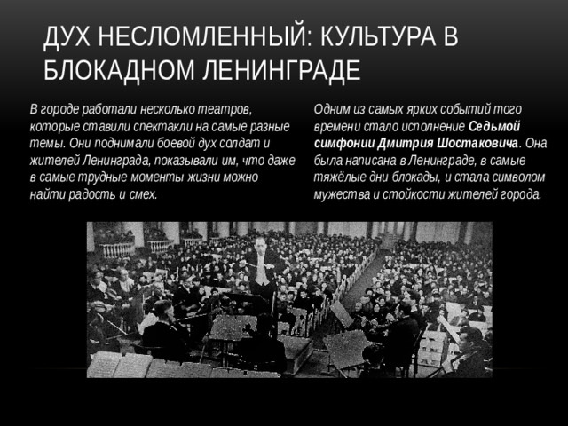 Дух несломленный: культура в блокадном Ленинграде Одним из самых ярких событий того времени стало исполнение Седьмой симфонии Дмитрия Шостаковича . Она была написана в Ленинграде, в самые тяжёлые дни блокады, и стала символом мужества и стойкости жителей города. В городе работали несколько театров, которые ставили спектакли на самые разные темы. Они поднимали боевой дух солдат и жителей Ленинграда, показывали им, что даже в самые трудные моменты жизни можно найти радость и смех.