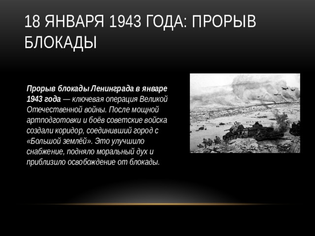 18 января 1943 года: Прорыв блокады Прорыв блокады Ленинграда в январе 1943 года — ключевая операция Великой Отечественной войны. После мощной артподготовки и боёв советские войска создали коридор, соединивший город с «Большой землёй». Это улучшило снабжение, подняло моральный дух и приблизило освобождение от блокады.