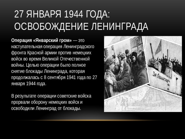 27 января 1944 года: Освобождение Ленинграда Операция «Январский гром» — это наступательная операция Ленинградского фронта Красной армии против немецких войск во время Великой Отечественной войны. Целью операции было полное снятие блокады Ленинграда, которая продолжалась с 8 сентября 1941 года по 27 января 1944 года. В результате операции советские войска прорвали оборону немецких войск и освободили Ленинград от блокады.