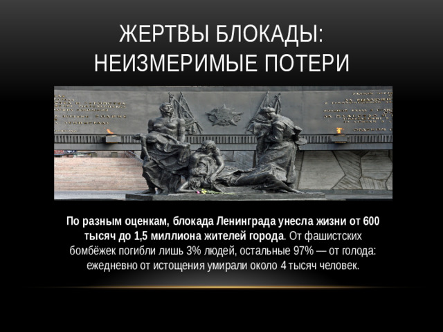 Жертвы блокады: неизмеримые потери По разным оценкам, блокада Ленинграда унесла жизни от 600 тысяч до 1,5 миллиона жителей города . От фашистских бомбёжек погибли лишь 3% людей, остальные 97% — от голода: ежедневно от истощения умирали около 4 тысяч человек.