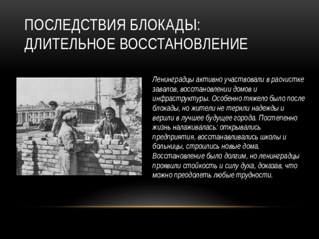 Последствия блокады: длительное восстановление Ленинградцы активно участвовали в расчистке завалов, восстановлении домов и инфраструктуры. Особенно тяжело было после блокады, но жители не теряли надежды и верили в лучшее будущее города. Постепенно жизнь налаживалась: открывались предприятия, восстанавливались школы и больницы, строились новые дома. Восстановление было долгим, но ленинградцы проявили стойкость и силу духа, доказав, что можно преодолеть любые трудности.