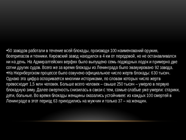 50 заводов работали в течение всей блокады, производя 100 наименований оружия, боеприпасов и техники. Кировский завод находился в 4 км от передовой, но не останавливался ни на день. На Адмиралтейских верфях было выпущено семь подводных лодок и примерно две сотни других судов. Всего же за время блокады из Ленинграда было эвакуировано 92 завода. На Нюрнбергском процессе было озвучено официальное число жертв блокады: 630 тысяч. Однако эта цифра оспаривается многими историками, по словам которых число жертв превосходит 1,5 млн человек. Больше всего человек – свыше 250 тысяч – умерло в первую блокадную зиму. Далее смертность снизилась в связи с тем, самые слабые уже умерли: старики, дети, больные. Во время блокады женщины оказались устойчивее: из каждых 100 смертей в Ленинграде в этот период 63 приходились на мужчин и только 37 – на женщин.