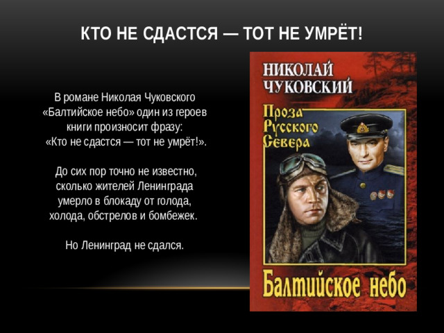 Кто не сдастся — тот не умрёт! В романе Николая Чуковского «Балтийское небо» один из героев книги произносит фразу:  «Кто не сдастся — тот не умрёт!».  До сих пор точно не известно, сколько жителей Ленинграда умерло в блокаду от голода, холода, обстрелов и бомбежек. Но Ленинград не сдался.