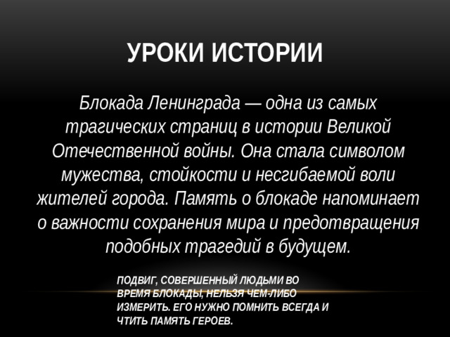 Уроки истории Блокада Ленинграда — одна из самых трагических страниц в истории Великой Отечественной войны. Она стала символом мужества, стойкости и несгибаемой воли жителей города. Память о блокаде напоминает о важности сохранения мира и предотвращения подобных трагедий в будущем.   ПОДВИГ, СОВЕРШЕННЫЙ ЛЮДЬМИ ВО ВРЕМЯ БЛОКАДЫ, НЕЛЬЗЯ ЧЕМ-ЛИБО ИЗМЕРИТЬ. ЕГО НУЖНО ПОМНИТЬ ВСЕГДА И ЧТИТЬ ПАМЯТЬ ГЕРОЕВ.