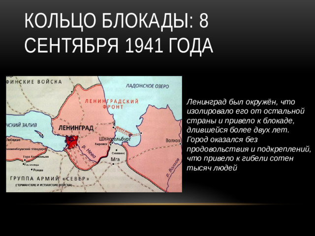 Ленинград был окружён, что изолировало его от остальной страны и привело к блокаде, длившейся более двух лет. Город оказался без продовольствия и подкреплений, что привело к гибели сотен тысяч людей Кольцо блокады: 8 сентября 1941 года