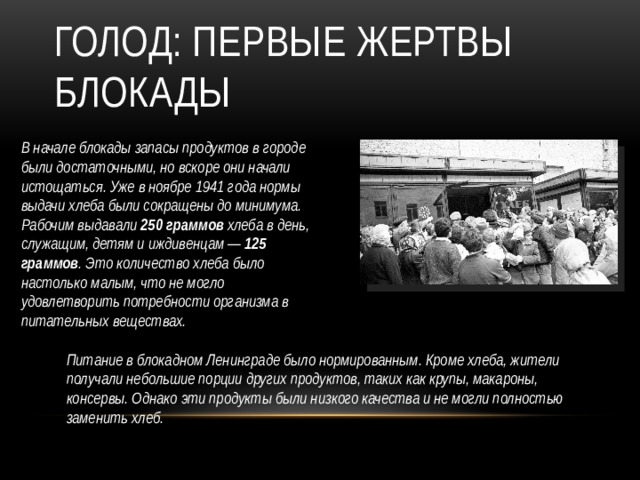 Голод: Первые жертвы блокады В начале блокады запасы продуктов в городе были достаточными, но вскоре они начали истощаться. Уже в ноябре 1941 года нормы выдачи хлеба были сокращены до минимума. Рабочим выдавали 250 граммов хлеба в день, служащим, детям и иждивенцам — 125 граммов . Это количество хлеба было настолько малым, что не могло удовлетворить потребности организма в питательных веществах. Питание в блокадном Ленинграде было нормированным. Кроме хлеба, жители получали небольшие порции других продуктов, таких как крупы, макароны, консервы. Однако эти продукты были низкого качества и не могли полностью заменить хлеб.