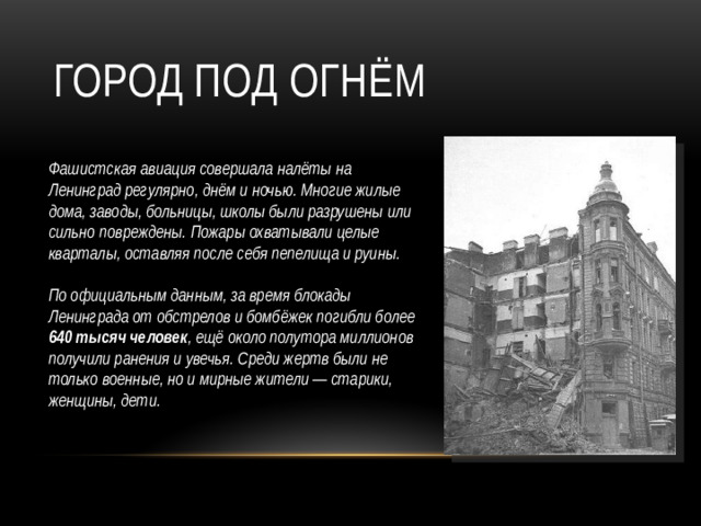 Город под огнём Фашистская авиация совершала налёты на Ленинград регулярно, днём и ночью. Многие жилые дома, заводы, больницы, школы были разрушены или сильно повреждены. Пожары охватывали целые кварталы, оставляя после себя пепелища и руины.    По официальным данным, за время блокады Ленинграда от обстрелов и бомбёжек погибли более 640 тысяч человек , ещё около полутора миллионов получили ранения и увечья. Среди жертв были не только военные, но и мирные жители — старики, женщины, дети. 