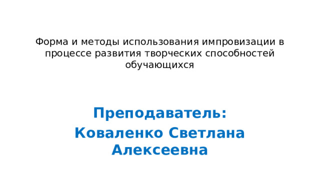 Форма и методы использования импровизации в процессе развития творческих способностей обучающихся Преподаватель: Коваленко Светлана Алексеевна