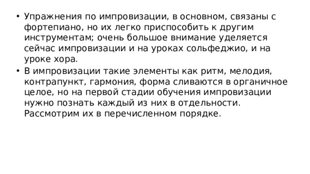 Упражнения по импровизации, в основном, связаны с фортепиано, но их легко приспособить к другим инструментам; очень большое внимание уделяется сейчас импровизации и на уроках сольфеджио, и на уроке хора. В импровизации такие элементы как ритм, мелодия, контрапункт, гармония, форма сливаются в органичное целое, но на первой стадии обучения импровизации нужно познать каждый из них в отдельности. Рассмотрим их в перечисленном порядке.