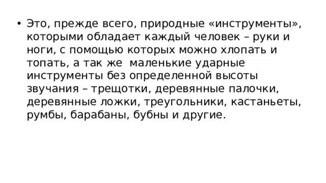 Это, прежде всего, природные «инструменты», которыми обладает каждый человек – руки и ноги, с помощью которых можно хлопать и топать, а так же маленькие ударные инструменты без определенной высоты звучания – трещотки, деревянные палочки, деревянные ложки, треугольники, кастаньеты, румбы, барабаны, бубны и другие.