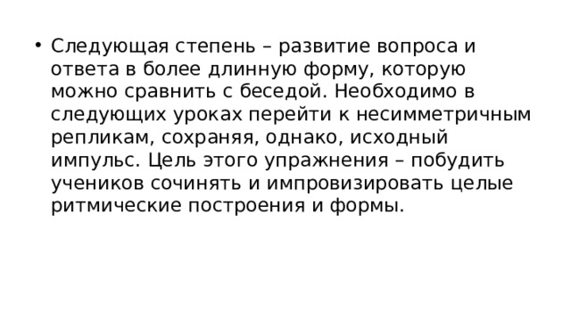 Следующая степень – развитие вопроса и ответа в более длинную форму, которую можно сравнить с беседой. Необходимо в следующих уроках перейти к несимметричным репликам, сохраняя, однако, исходный импульс. Цель этого упражнения – побудить учеников сочинять и импровизировать целые ритмические построения и формы.