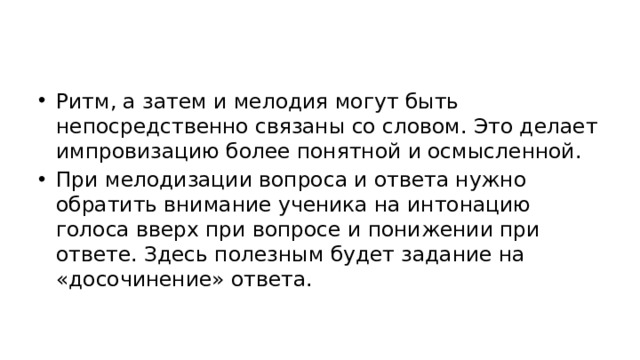 Ритм, а затем и мелодия могут быть непосредственно связаны со словом. Это делает импровизацию более понятной и осмысленной. При мелодизации вопроса и ответа нужно обратить внимание ученика на интонацию голоса вверх при вопросе и понижении при ответе. Здесь полезным будет задание на «досочинение» ответа.