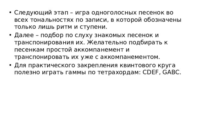 Следующий этап – игра одноголосных песенок во всех тональностях по записи, в которой обозначены только лишь ритм и ступени. Далее – подбор по слуху знакомых песенок и транспонирования их. Желательно подбирать к песенкам простой аккомпанемент и транспонировать их уже с аккомпанементом. Для практического закрепления квинтового круга полезно играть гаммы по тетрахордам: CDEF, GABC.