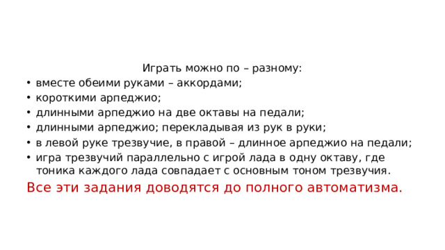 Играть можно по – разному: вместе обеими руками – аккордами; короткими арпеджио; длинными арпеджио на две октавы на педали; длинными арпеджио; перекладывая из рук в руки; в левой руке трезвучие, в правой – длинное арпеджио на педали; игра трезвучий параллельно с игрой лада в одну октаву, где тоника каждого лада совпадает с основным тоном трезвучия. Все эти задания доводятся до полного автоматизма.