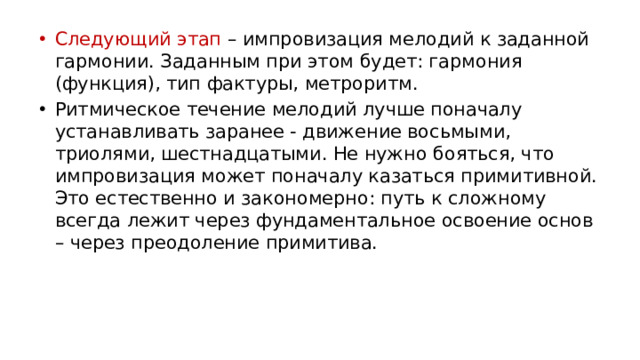 Следующий этап – импровизация мелодий к заданной гармонии. Заданным при этом будет: гармония (функция), тип фактуры, метроритм. Ритмическое течение мелодий лучше поначалу устанавливать заранее - движение восьмыми, триолями, шестнадцатыми. Не нужно бояться, что импровизация может поначалу казаться примитивной. Это естественно и закономерно: путь к сложному всегда лежит через фундаментальное освоение основ – через преодоление примитива.