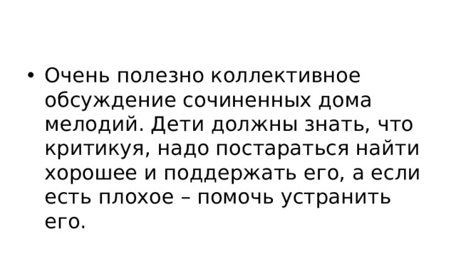 Очень полезно коллективное обсуждение сочиненных дома мелодий. Дети должны знать, что критикуя, надо постараться найти хорошее и поддержать его, а если есть плохое – помочь устранить его.